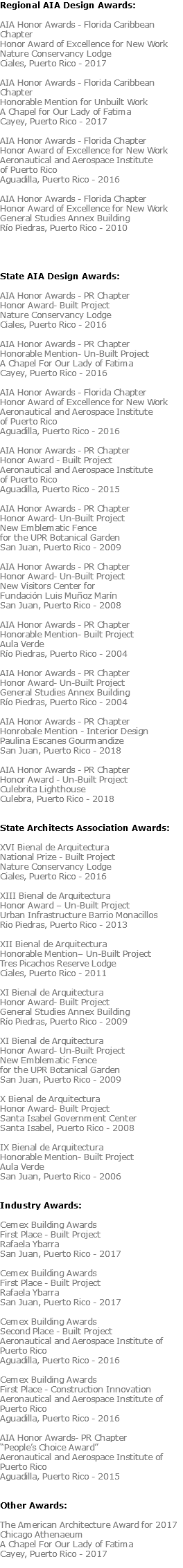 Regional AIA Design Awards: AIA Honor Awards - Florida Caribbean Chapter Honor Award of Excellence for New Work Nature Conservancy Lodge Ciales, Puerto Rico - 2017 AIA Honor Awards - Florida Caribbean Chapter Honorable Mention for Unbuilt Work A Chapel for Our Lady of Fatima Cayey, Puerto Rico - 2017 AIA Honor Awards - Florida Chapter Honor Award of Excellence for New Work Aeronautical and Aerospace Institute of Puerto Rico Aguadilla, Puerto Rico - 2016 AIA Honor Awards - Florida Chapter Honor Award of Excellence for New Work General Studies Annex Building Río Piedras, Puerto Rico - 2010 State AIA Design Awards: AIA Honor Awards - PR Chapter Honor Award- Built Project Nature Conservancy Lodge Ciales, Puerto Rico - 2016 AIA Honor Awards - PR Chapter Honorable Mention- Un-Built Project A Chapel For Our Lady of Fatima Cayey, Puerto Rico - 2016 AIA Honor Awards - Florida Chapter Honor Award of Excellence for New Work Aeronautical and Aerospace Institute of Puerto Rico Aguadilla, Puerto Rico - 2016 AIA Honor Awards - PR Chapter Honor Award - Built Project Aeronautical and Aerospace Institute of Puerto Rico Aguadilla, Puerto Rico - 2015 AIA Honor Awards - PR Chapter Honor Award- Un-Built Project New Emblematic Fence for the UPR Botanical Garden San Juan, Puerto Rico - 2009 AIA Honor Awards - PR Chapter Honor Award- Un-Built Project New Visitors Center for Fundación Luis Muñoz Marín San Juan, Puerto Rico - 2008 AIA Honor Awards - PR Chapter Honorable Mention- Built Project Aula Verde Río Piedras, Puerto Rico - 2004 AIA Honor Awards - PR Chapter Honor Award- Un-Built Project General Studies Annex Building Río Piedras, Puerto Rico - 2004 AIA Honor Awards - PR Chapter Honrobale Mention - Interior Design Paulina Escanes Gourmandize San Juan, Puerto Rico - 2018 AIA Honor Awards - PR Chapter Honor Award - Un-Built Project Culebrita Lighthouse Culebra, Puerto Rico - 2018 State Architects Association Awards: XVI Bienal de Arquitectura National Prize - Built Project Nature Conservancy Lodge Ciales, Puerto Rico - 2016 XIII Bienal de Arquitectura Honor Award – Un-Built Project Urban Infrastructure Barrio Monacillos Rio Piedras, Puerto Rico - 2013 XII Bienal de Arquitectura Honorable Mention– Un-Built Project Tres Picachos Reserve Lodge Ciales, Puerto Rico - 2011 XI Bienal de Arquitectura Honor Award- Built Project General Studies Annex Building Río Piedras, Puerto Rico - 2009 XI Bienal de Arquitectura Honor Award- Un-Built Project New Emblematic Fence for the UPR Botanical Garden San Juan, Puerto Rico - 2009 X Bienal de Arquitectura Honor Award- Built Project Santa Isabel Government Center Santa Isabel, Puerto Rico - 2008 IX Bienal de Arquitectura Honorable Mention- Built Project Aula Verde San Juan, Puerto Rico - 2006 Industry Awards: Cemex Building Awards First Place - Built Project Rafaela Ybarra San Juan, Puerto Rico - 2017 Cemex Building Awards First Place - Built Project Rafaela Ybarra San Juan, Puerto Rico - 2017 Cemex Building Awards Second Place - Built Project Aeronautical and Aerospace Institute of Puerto Rico Aguadilla, Puerto Rico - 2016 Cemex Building Awards First Place - Construction Innovation Aeronautical and Aerospace Institute of Puerto Rico Aguadilla, Puerto Rico - 2016 AIA Honor Awards- PR Chapter “People’s Choice Award” Aeronautical and Aerospace Institute of Puerto Rico Aguadilla, Puerto Rico - 2015 Other Awards: The American Architecture Award for 2017 Chicago Athenaeum A Chapel For Our Lady of Fatima Cayey, Puerto Rico - 2017 